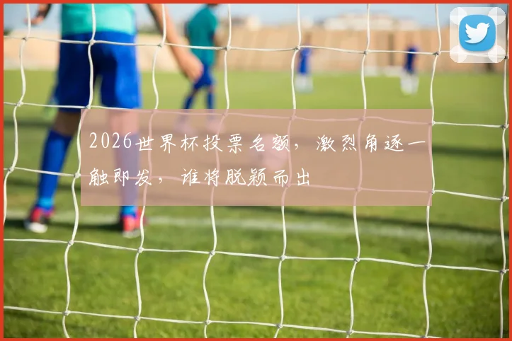 2026世界杯投票名额，激烈角逐一触即发，谁将脱颖而出