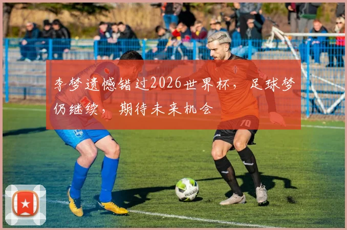 李梦遗憾错过2026世界杯，足球梦仍继续，期待未来机会