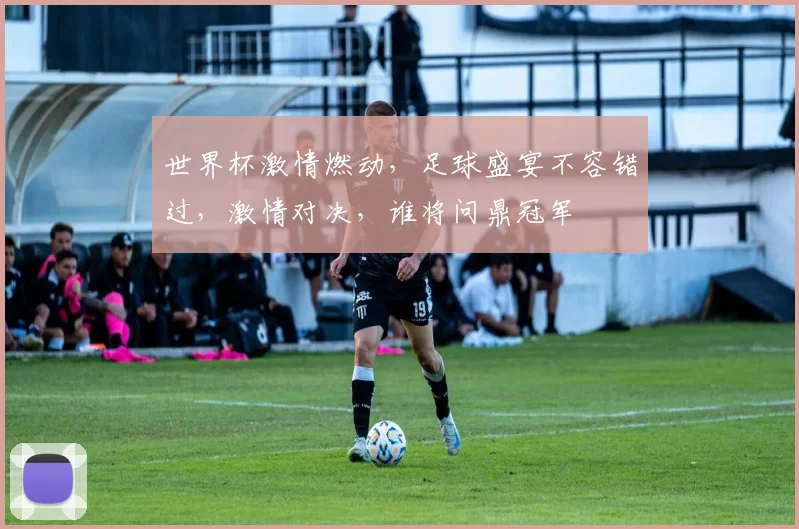 世界杯激情燃动，足球盛宴不容错过，激情对决，谁将问鼎冠军